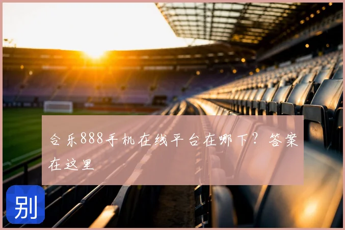 合乐888手机在线平台在哪下？答案在这里